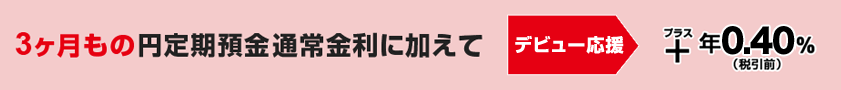 3ヶ月もの円定期預金通常金利に加えて　デビュー応援　+年0.40%（税引前）
