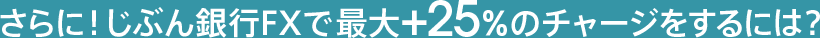 さらに！じぶん銀行FXで最大＋25％のチャージをするには？
