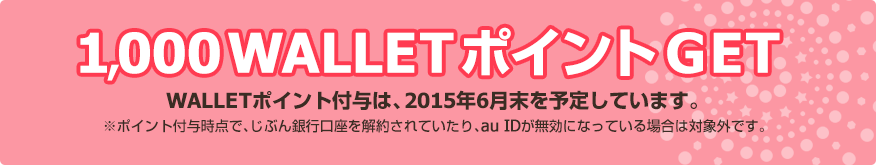 1,000 WALLETポイントGET / WALLETポイント付与は、2015年6月末を予定しています。※ポイント付与時点で、じぶん銀行口座を解約されていたり、au IDが無効になっている場合は対象外です。