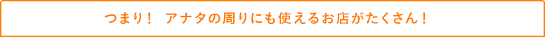 つまり！ アナタの周りにも使えるお店がたくさん！