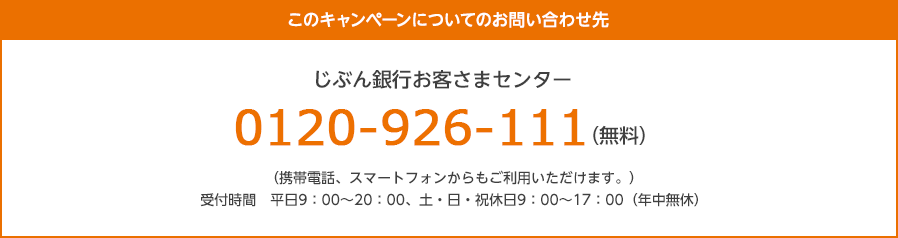 このキャンペーンについてのお問い合わせ先 じぶん銀行お客さまセンター:0120-926-111(無料)