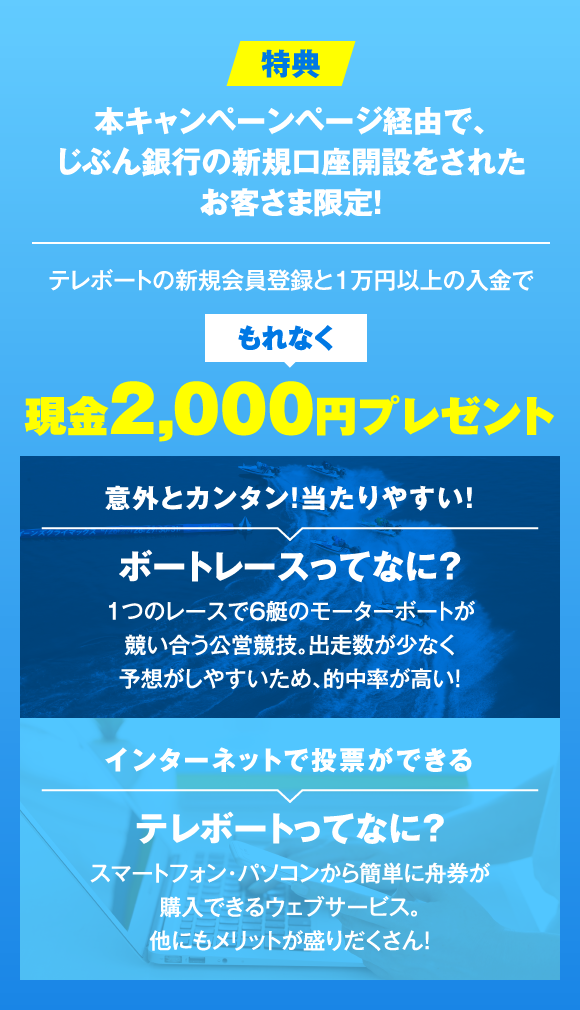 特典 本キャンペーンページ経由で、じぶん銀行の新規口座開設をされたお客さま限定！ テレボートの新規会員登録と1万円以上の入金でもれなく現金2,000円プレゼント 意外とカンタン！当たりやすい！ ボートレースってなに？ 1つのレースで6艇のモーターボートが競い合う公営競技。出走数が少なく予想がしやすいため、的中率が高い！ インターネットで投票ができる テレボートってなに？ スマートフォン・パソコンから簡単に舟券が購入できるウェブサービス。他にもメリットが盛りだくさん！