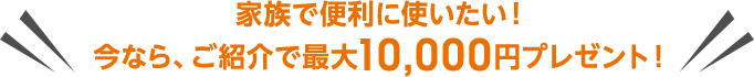 家族で便利に使いたい！今なら、ご紹介で最大10,000円プレゼント