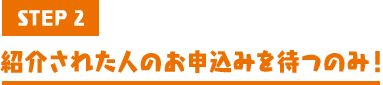 STEP2 紹介された人のお申込みを待つのみ！