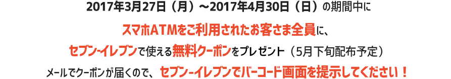 2017年3月27日（月）～2017年4月30日（日）の期間中にスマホATMをご利用した方全員に、セブン‐イレブンで使える無料クーポンをプレゼント（5月下旬配布予定）使い方はメールで届くクーポンをセブン‐イレブンで見せるだけ！