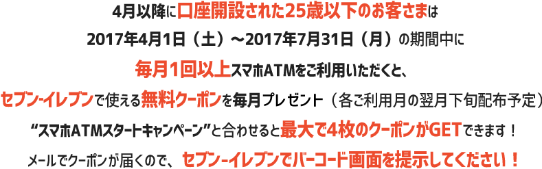 4月以降に口座開設された25歳以下の方は2017年5月1日（月）～2017年7月31日（月）の期間中に毎月1回以上スマホATMをご利用頂くと、セブン‐イレブンで使える無料クーポンを毎月プレゼント（各ご利用月の翌月下旬配布予定）“スマホATMスタートキャンペーン”と合わせると最大で4枚のクーポンがGETできます！使い方はメールで届くクーポンをセブン‐イレブンで見せるだけ！