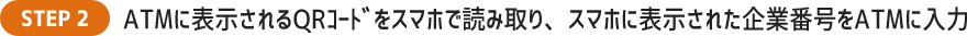 ATMに表示されるQRｺｰﾄﾞをスマホで読み取り、スマホに表示された企業番号をATMに入力