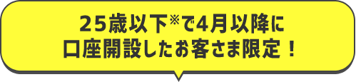 25歳以下で4月以降に口座開設したお客様限定！