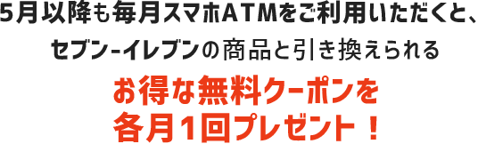 5月以降も毎月スマホATMをご利用頂くと、セブン-イレブンの商品と引き換えられるお得な無料クーポンを各月1回プレゼント！