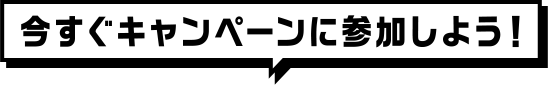 今すぐキャンペーンに参加しよう！