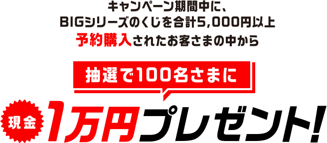 キャンペーン期間中に、BIGシリーズのくじを合計5,000円以上予約購入されたお客さまの中から抽選で100名さまに現金1万円プレゼント！