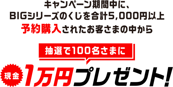 キャンペーン期間中に、BIGシリーズのくじを合計5,000円以上予約購入されたお客さまの中から抽選で100名さまに現金1万円プレゼント！