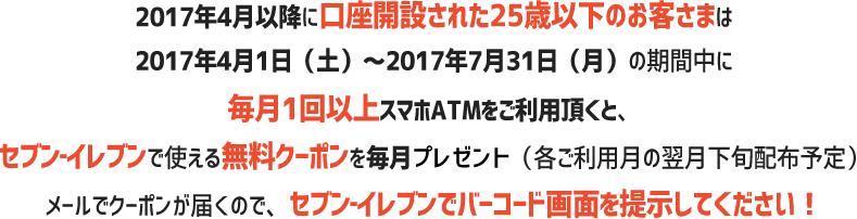 4月以降に口座開設された25歳以下のお客さまは2017年4月1日（土）～2017年7月31日（月）の期間中に毎月1回以上スマホATMをご利用頂くと、セブン‐イレブンで使える無料クーポンを毎月プレゼント（各ご利用月の翌月下旬配布予定）メールでクーポンが届くので、セブン‐イレブンでバーコード画面を提示してください！