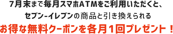 7月末まで毎月スマホATMをご利用頂くと、セブン-イレブンの商品と引き換えられるお得な無料クーポンを各月1回プレゼント！