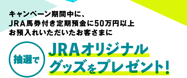 キャンペーン期間中に、JRA馬券付き定期預金に50万円以上お預入れいただいたお客さまに 抽選でJRAオリジナルグッズをプレゼント！