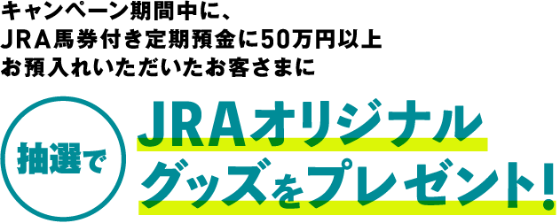 キャンペーン期間中に、JRA馬券付き定期預金に50万円以上お預入れいただいたお客さまに 抽選でJRAオリジナルグッズをプレゼント！