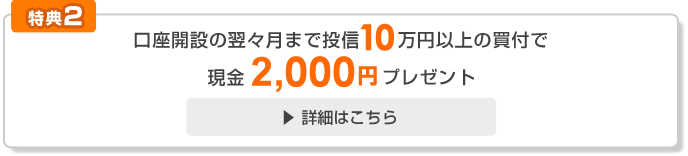 [特典2]口座開設から翌々月までに投信10万円以上の買付けで現金2,000円プレゼント！