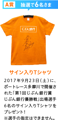 A賞抽選で6名さま サイン入りTシャツ 2017年9月23日（土）に、ボートレース多摩川で開催された「第1回じぶん銀行賞　じぶん銀行優勝戦」出場選手6名のサイン入りTシャツをプレゼント！※選手の指定はできません。