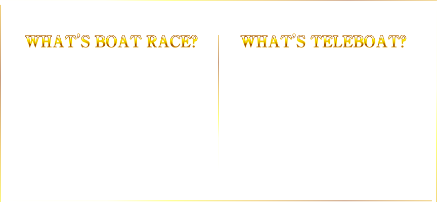 WHAT'S  BOAT RACE? 6艇だから 予想しやすい！ボートレースってなに？ 6艇のボートが競い合う競技。出走数が公営競技の中で最も少なく予想がしやすいため、的中率が高い！ WHAT'S TELEBOAT?会員登録は無料！テレボートってなに？スマートフォン・パソコンから簡単に舟券が購入できるインターネット投票サービス。他にもメリットが盛りだくさん！