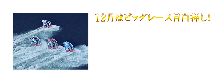 12月はビッグレース目白押し！ 2017/12/19(火)〜2017/12/24(日)は「SG第32回グランプリ」、2017/12/26(火)〜2017/12/31(日)は「GI第6回クイーンズクライマックス」が開催されるなど、12月はビッグレースが目白押し！水上で繰り広げられる最高峰のレースを、どうぞお見逃しなく！