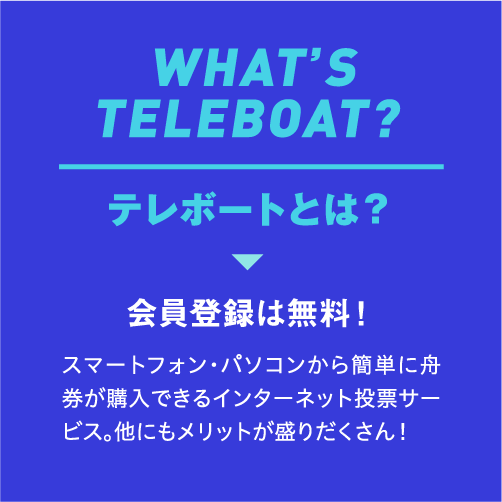 WHAT’S TELEBOAT? テレボートとは？ 会員登録は無料！ スマートフォン・パソコンから簡単に舟券が購入できるインターネット投票サービス。他にもメリットが盛りだくさん！