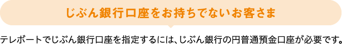 じぶん銀行口座をお持ちでないお客さま テレボートでじぶん銀行口座を指定するには、じぶん銀行の円普通預金口座が必要です。