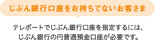 じぶん銀行口座をお持ちでないお客さま テレボートでじぶん銀行口座を指定するには、じぶん銀行の円普通預金口座が必要です。