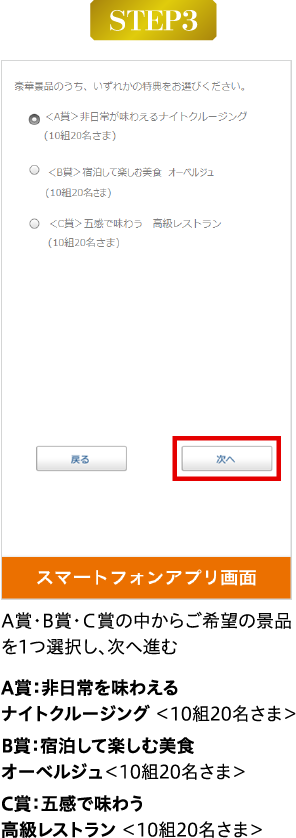 A賞・B賞・Ｃ賞の中からご希望の景品を1つ選択し、次へ進む A賞：非日常を味わえるナイトクルージング ＜10組20名さま＞B賞：宿泊して楽しむ美食 オーベルジュ＜10組20名さま＞C賞：五感で味わう　高級レストラン ＜10組20名さま＞