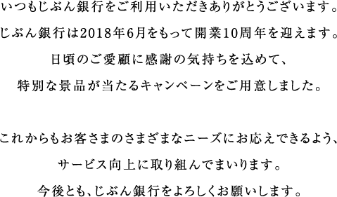 いつもじぶん銀行をご利用いただきありがとうございます。じぶん銀行は2018年6月をもって開業10周年を迎えます。日頃のご愛顧に感謝の気持ちを込めて、特別な景品が当たるキャンペーンをご用意しました。これからもお客さまのさまざまなニーズにお応えできるよう、サービス向上に取り組んでまいります。今後とも、じぶん銀行をよろしくお願いします。