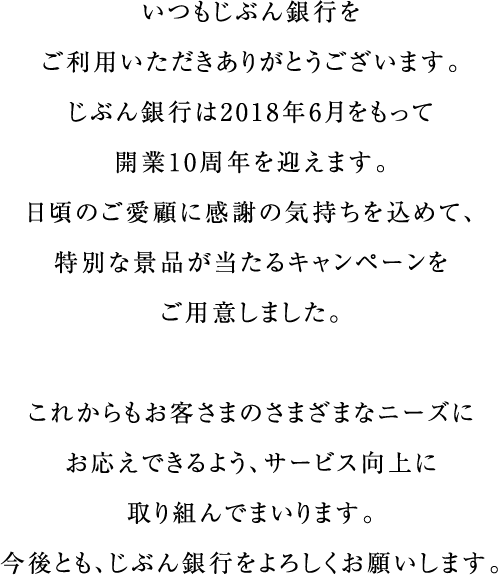 いつもじぶん銀行をご利用いただきありがとうございます。じぶん銀行は2018年6月をもって開業10周年を迎えます。日頃のご愛顧に感謝の気持ちを込めて、特別な景品が当たるキャンペーンをご用意しました。これからもお客さまのさまざまなニーズにお応えできるよう、サービス向上に取り組んでまいります。今後とも、じぶん銀行をよろしくお願いします。