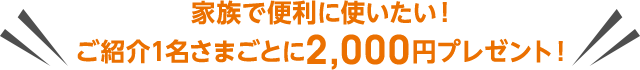 家族で便利に使いたい！ご紹介1名さまごとに2,000円プレゼント！