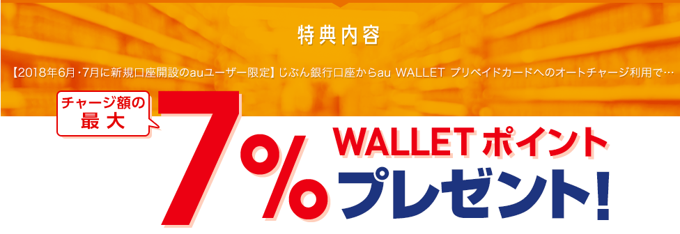 特典内容 【2018年6月・7月に新規口座開設のauユーザー限定】じぶん銀行口座からau WALLET プリペイドカードへのオートチャージ利用で… チャージ額の最大7％ WALLET ポイントプレゼント！