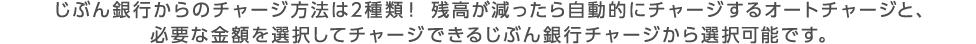 じぶん銀行からのチャージ方法は2種類！ 残高が減ったら自動的にチャージするオートチャージと、必要な金額を選択してチャージできるじぶん銀行チャージから選択可能です。