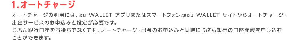 1.オートチャージ オートチャージの利用には、au WALLET アプリまたはスマートフォン版au WALLET サイトからオートチャージ・出金サービスのお申込みと設定が必要です。 じぶん銀行口座をお持ちでなくても、オートチャージ・出金のお申込みと同時にじぶん銀行の口座開設を申し込むことができます。