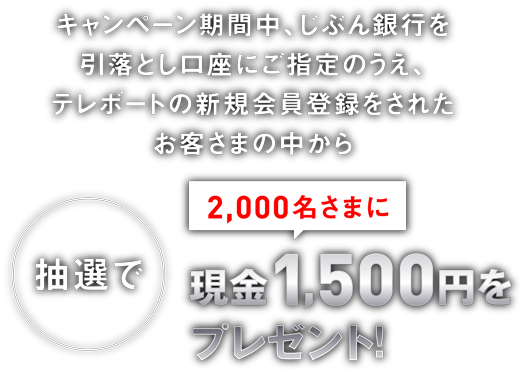 キャンペーン期間中、じぶん銀行を引落とし口座にご指定のうえ、テレボートの新規会員登録をされたお客さまの中から抽選で2,000名さまに現金1,500円をプレゼント！