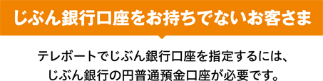 じぶん銀行口座をお持ちでないお客さま テレボートでじぶん銀行口座を指定するには、じぶん銀行の円普通預金口座が必要です。