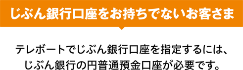 じぶん銀行口座をお持ちでないお客さま テレボートでじぶん銀行口座を指定するには、じぶん銀行の円普通預金口座が必要です。