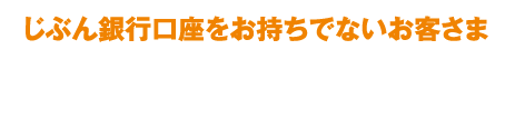 じぶん銀行口座をお持ちでないお客さま 即PATでじぶん銀行口座を指定するには、じぶん銀行の円普通預金口座が必要です。