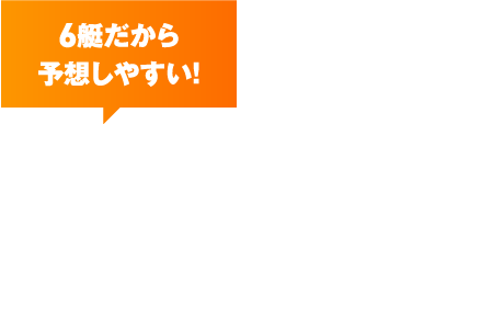 6艇だから予想しやすい！ ボートレースとは？ 1つのレースで6艇のモーターボートが競い合う公営競技。出走数が少なく予想がしやすいため、的中率が高い！