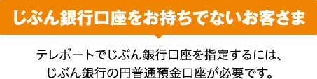 じぶん銀行口座をお持ちでないお客さま テレボートでじぶん銀行口座を指定するには、じぶん銀行の円普通預金口座が必要です。