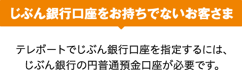 じぶん銀行口座をお持ちでないお客さま テレボートでじぶん銀行口座を指定するには、じぶん銀行の円普通預金口座が必要です。