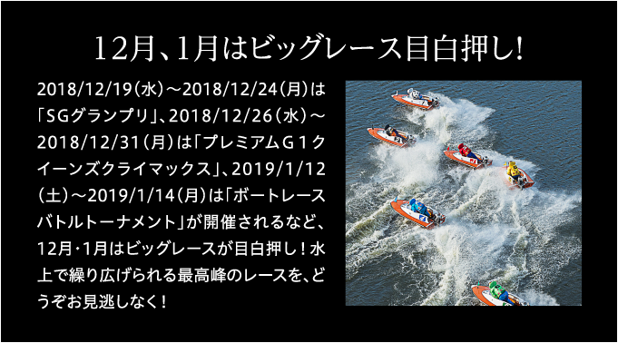 12月、1月はビックレース目白押し！ 2018/12/19(水)～2018/12/24(月)は「SGグランプリ」、2018/12/26(水)～2018/12/31(月)は「プレミアムＧ１クイーンズクライマックス」、2019/1/12(土)～2019/1/14(月)は「ボートレースバトルトーナメント」が開催されるなど、12月・1月はビックレースが目白押し！水上で繰り広げられる最高峰のレースを、どうぞお見逃しなく！