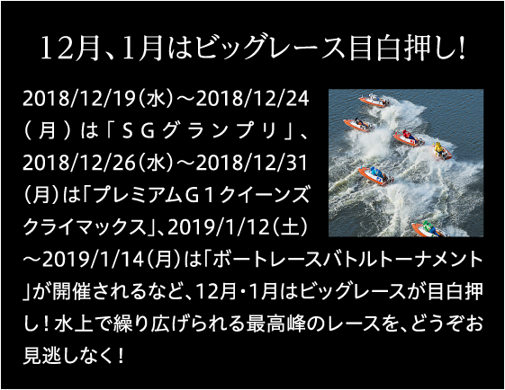 12月、1月はビックレース目白押し！ 2018/12/19(水)～2018/12/24(月)は「SGグランプリ」、2018/12/26(水)～2018/12/31(月)は「プレミアムＧ１クイーンズクライマックス」、2019/1/12(土)～2019/1/14(月)は「ボートレースバトルトーナメント」が開催されるなど、12月・1月はビックレースが目白押し！水上で繰り広げられる最高峰のレースを、どうぞお見逃しなく！