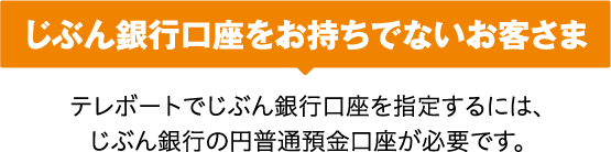 じぶん銀行口座をお持ちでないお客さま テレボートでじぶん銀行口座を指定するには、じぶん銀行の円普通預金口座が必要です。