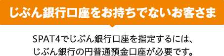 じぶん銀行口座をお持ちでないお客さま SPAT4でじぶん銀行口座を指定するには、じぶん銀行の円普通預金口座が必要です。