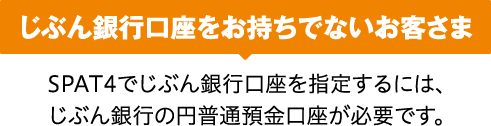 じぶん銀行口座をお持ちでないお客さま SPAT4でじぶん銀行口座を指定するには、じぶん銀行の円普通預金口座が必要です。