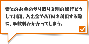 妻とのお金のやり取りを別の銀行どうしで利用。入出金やATMを利用する際に、手数料がかかってしまう。