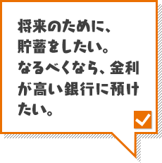 将来のために、貯蓄をしたい。なるべくなら、金利が高い銀行に預けたい。