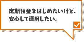 定期預金をはじめたいけど、安心して運用したい。