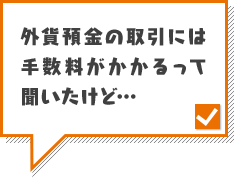 外貨預金の取引には手数料がかかるって聞いたけど…